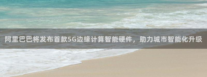 阿里巴巴将发布首款5G边缘计算智能硬件，助力城市智能化升级