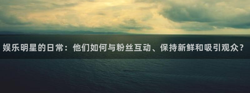 娱乐明星的日常：他们如何与粉丝互动、保持新鲜和吸引观众？