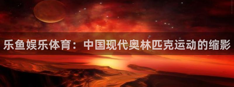 乐鱼娱乐体育：中国现代奥林匹克运动的缩影