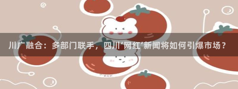 川广融合：多部门联手，四川‘网红’新闻将如何引爆市场？